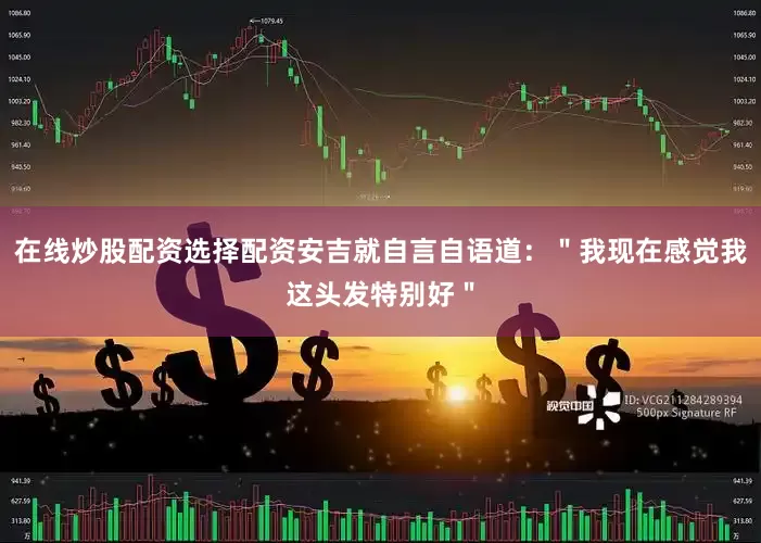 在线炒股配资选择配资安吉就自言自语道：＂我现在感觉我这头发特别好＂