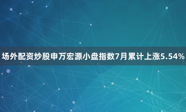 场外配资炒股申万宏源小盘指数7月累计上涨5.54%